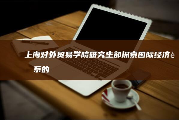 上海对外贸易学院研究生部：探索国际经济联系的高级人才培养地